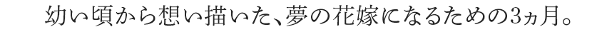 幼い頃から想い描いた、理想の花嫁になるための3ヶ月
