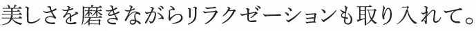 美しさを磨きながらリラクゼーションも取り入れて。