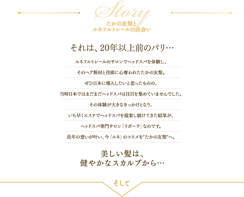たかの友梨と ルネフルトレールの出会い それは、20年以上前のパリ… ルネフルトレールのサロンでヘッドスパを体験し、
そのヘア粧材と技術に心奪われたたかの友梨。
ぜひ日本に導入したいと思ったものの、
当時日本ではまだまだヘッドスパは注目を集めていませんでした。
その体験が大きなきっかけとなり、
いち早くエステでヘッドスパを提案し続けてきた結果が、
ヘッドスパ専門サロン「リボーテ」なのです。
長年の想いが叶い、今「ルネ」のコスメを“たかの友梨”へ。
 美しい髪は、 健やかなスカルプから… そして