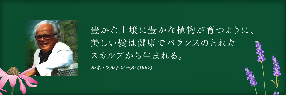 豊かな土壌に豊かな植物が育つように、
美しい髪は健康でバランスのとれた
スカルプから生まれる。　ルネ・フルトレール（1957）
