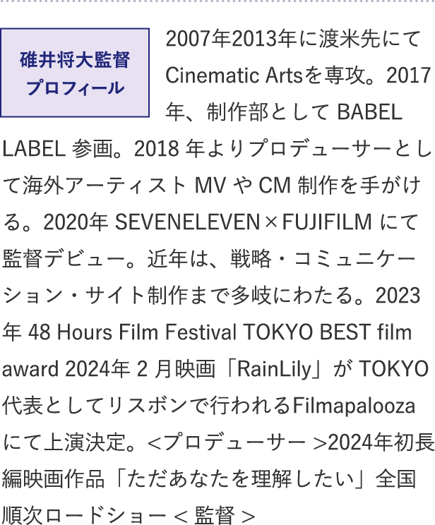 碓井将大監督プロフィール
2007年2013年に渡米先にてCinematic Artsを専攻。2017 年、制作部として BABEL LABEL 参画。2018 年よりプロデューサーとして海外アーティスト MV や CM 制作を手がける。2020年 SEVENELEVEN×FUJIFILM にて監督デビュー。近年は、戦略・コミュニケーション・サイト制作まで多岐にわたる。2023年 48 Hours Film Festival TOKYO BEST film award 2024年 2 月映画「RainLily」が TOKYO 代表としてリスボンで行われるFilmapalooza にて上演決定。<プロデューサー>2024年初長編映画作品「ただあなたを理解したい」全国順次ロードショー <監督>