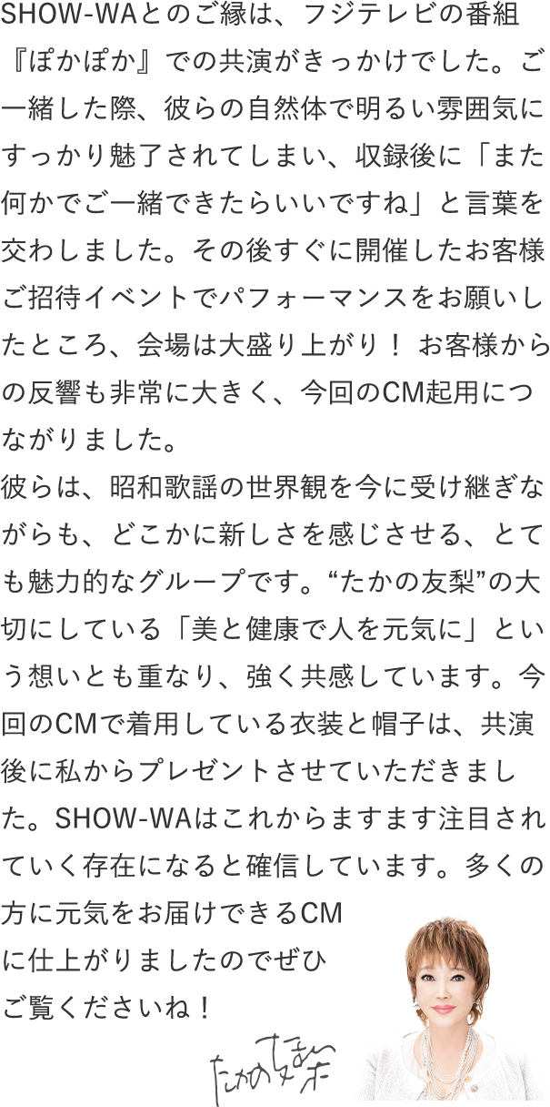 SHOW-WAとのご縁は、フジテレビの番組『ぽかぽか』での共演がきっかけでした。ご一緒した際、彼らの自然体で明るい雰囲気にすっかり魅了されてしまい、収録後に「また何かでご一緒できたらいいですね」と言葉を交わしました。その後すぐに開催したお客様ご招待イベントでパフォーマンスをお願いしたところ、会場は大盛り上がり! お客様からの反響も非常に大きく、今回のCM起用につながりました。
彼らは、昭和歌謡の世界観を今に受け継ぎながらも、どこかに新しさを感じさせる、とても魅力的なグループです。“たかの友梨”の大切にしている「美と健康で人を元気に」という想いとも重なり、強く共感しています。今回のCMで着用している衣装と帽子は、共演後に私からプレゼントさせていただきました。SHOW-WAはこれからますます注目されていく存在になると確信しています。多くの方に元気をお届けできるCMに仕上がりましたのでぜひご覧くださいね!
たかの友梨